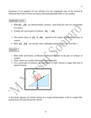 15

Equations (1) & equation (2) are relations b/w the magnitude only of the normal &
frictional forces these forces are always directed perpendicularly to one another


 IMPORTANT :
   1- Both µS ,     µK   ,are dimensionally constant , each being the ratio of ( magnitude)
      two forces.
   2- Usually for a given pair of surfaces   µS   >   µK


   3- The actual values of    µS   &   µK    depend on the nature of both the surfaces in
      contact.
   4- Both   µS , µK      can exceed unity, although commonly they are less than 1.


 NOTE :
   1. Both static and kinetic coefficients of friction depend on the pair of surfaces in
      contact.
   2. Their values are usually determined experimentally.
   3. For a given pair of surfaces, the coefficient of static friction is larger than that of
      kinetic friction.




A free-body diagram of a block resting on a rough inclined plane, with its weight (W),
normal force (N) and friction (F) shown.




                                             15
 