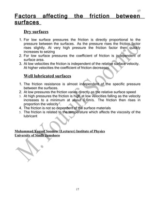 17
Factors affecting                      the        friction          between
surfaces
     Dry surfaces
  1. For low surface pressures the friction is directly proportional to the
     pressure between the surfaces. As the pressure rises the friction factor
     rises slightly. At very high pressure the friction factor then quickly
     increases to seizing
  2. For low surface pressures the coefficient of friction is independent of
     surface area.
  3. At low velocities the friction is independent of the relative surface velocity.
     At higher velocities the coefficient of friction decreases.

     Well lubricated surfaces
  1. The friction resistance is almost independent of the specific pressure
     between the surfaces.
  2. At low pressures the friction varies directly as the relative surface speed
  3. At high pressures the friction is high at low velocities falling as the velocity
     increases to a minimum at about 0,6m/s. The friction then rises in
     proportion the velocity 2.
  4. The friction is not so dependent of the surface materials
  5. The friction is related to the temperature which affects the viscosity of the
     lubricant



Muhammad Yousuf Soomro (Lecturer) Institute of Physics
University of Sindh Jamshoro




                                        17
 