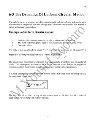 18



6-3 The Dynamics Of Uniform Circular Motion
If a particle moves at constant speed in a circular path both the velocity and acceleration
are constant in magnitude but both change their direction continuously this motion is
called uniform circular motion.

Examples of uniform circular motion:

   1-     In atoms, the electrons move in circular orbits around the nucleus.
   2-     The earth and others plants keep as moving around the sun in fixed orbits.
   3-     Computer disks.

If a body is moving at uniform speed “ v ” in a circle or a circular arc of radius “r” it
                                                             v2
experience a centripetal acceleration “a” whose magnitude is    .
                                                             r
The direction of centripetal acceleration is always radially inward towards the center of
circle. This centripetal acceleration is a vector because even though its magnitude
remains constant, its direction changes continuously as the motion progresses.


If a body undergoing uniform circular motion, then a net force must be acting on it &
the magnitude of net force


                               mv 2
                     ∑ F = ma = r

The direction of net force acting at any instant must be the direction of centripetal
acceleration “a“ at that point, radially inward.




                                            18
 