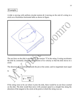 19


 Example :

A disk is moving with uniform circular motion & it moving on the end of a string in a
circle on a frictionless horizontal table as shown in figure.




The net force on the disk is provided by the tension “T“in the string. It string accelerates
the disk by constantly changing the direction of its velocity so that the disk moves in s
circle.

The direction of T is always towards the pin at the center, and its magnitude must equal
       mv 2
to
        r

                        mv 2
                     T=
                         R

If the string were to be cut where it joins the disk, there would be no net force exerted
on the disk. The disk would then move with constant speed in a straight line along the
direction of the tangent to the circle at the point at which the string was cut.



                                            19
 