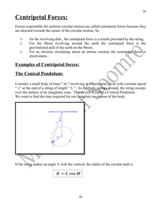 20

Centripetal Forces:
Forces responsible for uniform circular motion are called centripetal forces because they
are directed towards the center of the circular motion. So

   1-     for the revolving disk , the centripetal force is a tensile provided by the string.
   2-     For the Moon revolving around the earth the centripetal force is the
          gravitational pull of the earth on the Moon.
   3-     For an electron circulating about an atomic nucleus the centripetal force is
          electrostatic.

Examples of Centripetal forces:
The Conical Pendulum:

Consider a small body of mass “ m “ revolving in a horizontal circle with constant speed
“ v” at the end of a string of length “ L “. As the body swings around, the string sweeps
over the surface of an imaginary cone. This device is called a Conical Pendulum.
We want to find the time required for one complete revolution of the body.




If the string makes an angle θ with the vertical, the radius of the circular path is

                             R = L sin θ




                                             20
 