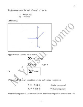 21

The forces acting on the body of mass “ m “ are its

             ( i ) Weight mg
             ( ii ) Tension T

Of the string.




Apply Newton’s second law of motion

                          ∑F = T + mg
                          ∑ F = mg          ∴g = a


Or                         ∑F = ma

We can resolve T at any instant into a radial and vertical components

                          Tr = −T sin θ                 (Radial component)
                          Tr = T cos θ                 (Vertical component)

The radial component is –ve because if radial direction to be positive outward from axis.



                                           21
 