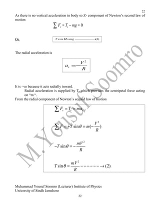 22
As there is no vertical acceleration in body so Z- component of Newton’s second law of
motion
                             ∑ F = T − mg = 0
                                z        z



Or                            T cos θ =mg −−−−−−→(1)




The radial acceleration is

                                             V2
                                        ar =−
                                              R



It is –ve because it acts radially inward.
        Radial acceleration is supplied by Tr which provides the centripetal force acting
        on “m “.
From the radial component of Newton’s second law of motion

                             ∑F     r   = Tr = mar


                                                 V2
                             ∑ F = −T sin θ = m(− R )

                                          mV 2
                             −T sin θ = −
                                           R

                                       mV 2
                             T sin θ =      − − − − − − → (2)
                                        R


Muhammad Yousuf Soomro (Lecturer) Institute of Physics
University of Sindh Jamshoro
                                               22
 