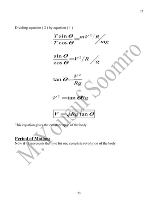 23




Dividing equation ( 2 ) by equation ( 1 )

                           T sin θ  mV 2 R
                                   =
                           T cos θ         mg


                           sin θ
                                 =V 2 R
                           cos θ                      g


                                   V2
                           tan θ =
                                   Rg


                          V 2 =tan θRg


                           V =         Rg tan θ

This equation gives the constant aped of the body.


Period of Motion:
Now if t represents the time for one complete revolution of the body
.




                                            23
 
