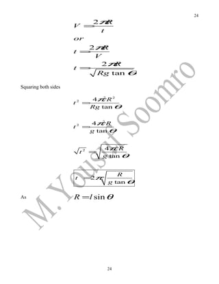 24
                          2π  R
                      V =
                            t
                      or
                         2π R
                      t =
                          V
                            2π  R
                      t =
                           Rg tan θ

Squaring both sides

                                    4π R 2
                                       2
                      t   2
                                  =
                                   Rg tan θ


                                    4π R
                                       2
                      t   2
                                  =
                                   g tan θ


                                          4π R2
                              t   2
                                      =
                                          g tan θ


                                              R
                      t           = π
                                   2
                                           g tan θ

As                    R =l sin θ




                                           24
 