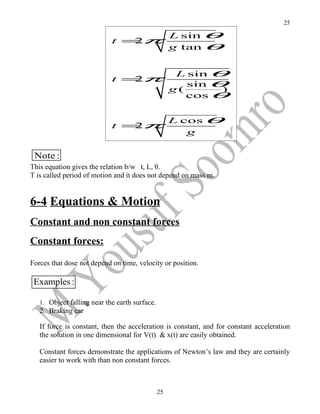 25

                                                    L sin θ
                            t =π
                               2
                                                    g tan θ


                                                     L sin θ
                            t =π
                                                       sin θ
                               2
                                                    g(      )
                                                       cos θ


                                                    L cos θ
                            t =π
                               2
                                                       g

 Note :
This equation gives the relation b/w t, L, θ.
T is called period of motion and it does not depend on mass m.


6-4 Equations & Motion
Constant and non constant forces
Constant forces:

Forces that dose not depend on time, velocity or position.

 Examples :

   1. Object falling near the earth surface.
   2. Braking car

   If force is constant, then the acceleration is constant, and for constant acceleration
   the solution in one dimensional for V(t) & x(t) are easily obtained.

   Constant forces demonstrate the applications of Newton’s law and they are certainly
   easier to work with than non constant forces.



                                               25
 
