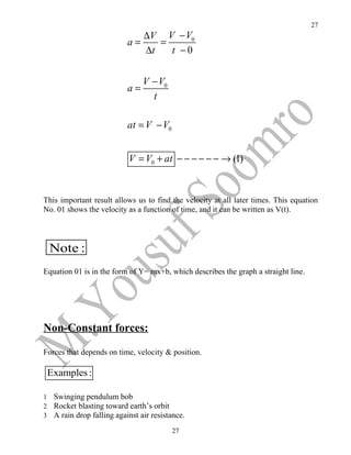 27
                                  ∆V V − V0
                             a=      =
                                  ∆t   t −0


                                  V − V0
                             a=
                                    t

                             at = V − V0


                             V = V0 + at − − − − − − → (1)


This important result allows us to find the velocity at all later times. This equation
No. 01 shows the velocity as a function of time, and it can be written as V(t).



    Note :
Equation 01 is in the form of Y= mx+b, which describes the graph a straight line.




Non-Constant forces:

Forces that depends on time, velocity & position.

    Examples :

1    Swinging pendulum bob
2    Rocket blasting toward earth’s orbit
3    A rain drop falling against air resistance.
                                           27
 
