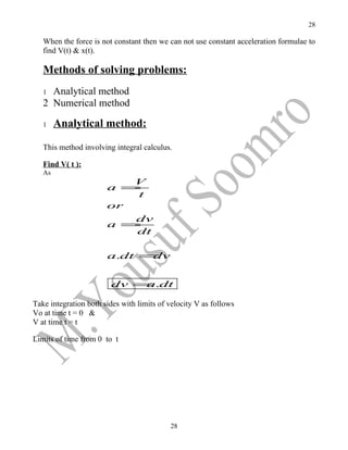 28

   When the force is not constant then we can not use constant acceleration formulae to
   find V(t) & x(t).

   Methods of solving problems:
   1 Analytical method
   2 Numerical method

   1    Analytical method:

   This method involving integral calculus.

   Find V( t ):
   As
                          V
                       a =
                          t
                       or
                          dv
                       a =
                          dt

                       a.dt =dv


                        dv = .dt
                            a

Take integration both sides with limits of velocity V as follows
Vo at time t = 0 &
V at time t = t

Limits of time from 0 to t




                                           28
 