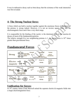 3
It was in radioactive decay such as beta decay that the existence of the weak interaction
was first revealed.




4- The Strong Nuclear force:
A force which can hold a nucleus together against the enormous forces of repulsion of
the protons is strong indeed. However, it is not an inverse square force like the
electromagnetic force and it has a very short range.

It is responsible for the binding of the nuclei, is the dominant force in the reaction &
decays of most of the fundamental particles.
The relative strength b/w two neighboring protons is 1. the strong force is 1038 times
greater than gravitational force.


Fundamental Forces




Unification for forces:
In 19th century James Clerk Maxwell united the separate electric & magnetic fields into
a single electromagnetism force.


                                           3
 