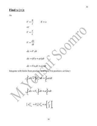 30
Find x ( t ):
As

                             S
                    V =                       S =x
                             t
                    or
                              x
                    V =
                              t

                             dx
                    V =
                             dt

                    dx = V .dt


                    dx = (Vo + at )dt


                    dx = Vo.dt + a.t.dt

Integrate with limits from position xo at time 0 to position x at time t
                     x            t                t

                    ∫ dx = ∫V
                    xo            0
                                          0   dt + ∫ at dt
                                                   0



                     x                    t            t

                    ∫ dx = V ∫ dt + a ∫ tdt
                    x0
                                      0
                                          0            0



                                                                t
                                               t 2 
                    [ x] x    = V0 [ t ] 0 + a  
                         x                     t
                          0
                                                2 0



                                                           30
 