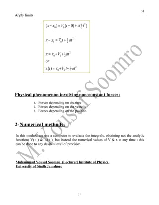 31
Apply limits

                      ( x − x0 ) = V0 (t − 0) + a( 1 t 2 )
                                                   2



                       x − x0 = V0 t + 1 at 2
                                       2



                       x = x0 + V0 + 1 at 2
                                     2

                      or
                       x(t ) = x0 + V0 t + 1 at 2
                                           2




Physical phenomenon involving non-constant forces:
               1. Forces depending on the time
               2. Forces depending on the velocity
               3. Forces depending on the position



2-Numerical methods:

In this method we use a computer to evaluate the integrals, obtaining not the analytic
functions V( t ) & x( t ) but instead the numerical values of V & x at any time t this
can be done to any desired level of precision.




Muhammad Yousuf Soomro (Lecturer) Institute of Physics
University of Sindh Jamshoro




                                                    31
 