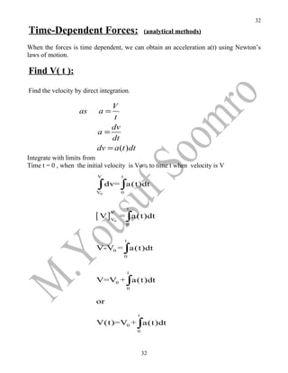 32
Time-Dependent Forces:                               (analytical methods)

When the forces is time dependent, we can obtain an acceleration a(t) using Newton’s
laws of motion.

Find V( t ):

Find the velocity by direct integration.

                               V
                    as     a=
                                t
                               dv
                           a=
                               dt
                           dv = a (t ) dt
Integrate with limits from
Time t = 0 , when the initial velocity is Vo , to time t when velocity is V
                           V         t

                           ∫ dv= ∫a(t)dt
                          V0         0


                                             t

                          [ V]V      = ∫a(t)dt
                                V

                                 0
                                         0


                                         t
                          V-V0 = ∫a(t)dt
                                         0


                                             t
                          V=V0 + ∫a(t)dt
                                             0


                          or
                                                 t
                          V(t)=V0 + ∫a(t)dt
                                                 0




                                                     32
 