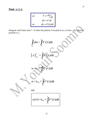 33
Find x ( t ):

                            as                 V = dx
                                                 dt
                                        dx = V dt
                            or         dx = V (t ) dt

Integrate with limits time t = 0 when the particle is located at xo, to time t = t, when the
position is x .

                            x          t

                           ∫ dx= ∫V (t)dt
                           x0          0


                                           t

                           [ x] x     = ∫V (t)dt
                                 x
                                  0
                                           0


                                       t
                           x-x 0 = ∫V (t)dt
                                       0


                                           t
                           x=x 0 + ∫V (t)dt
                                           0


                           or

                                                  t
                            x (t)=x 0 + ∫V (t)dt
                                                  0




                                                 33
 