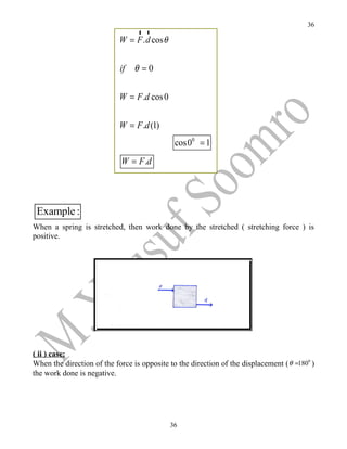 36
                                r r
                            W = F . d cos θ

                            if   θ =0

                            W = F .d cos 0


                            W = F .d (1)
                                               cos00 = 1
                            W = F .d




 Example :
When a spring is stretched, then work done by the stretched ( stretching force ) is
positive.




( ii ) case:
When the direction of the force is opposite to the direction of the displacement ( θ =1800 )
the work done is negative.




                                              36
 