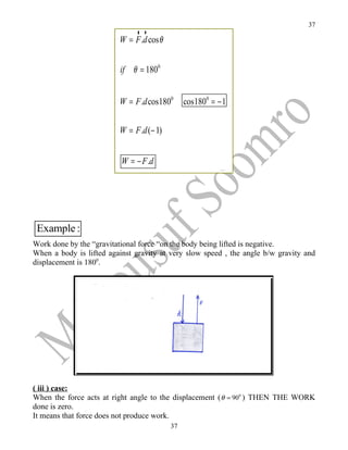 37
                             rr
                         W = F .d cos θ


                         if θ = 1800


                         W = F .d cos1800      cos1800 = − 1


                         W = F .d (− 1)


                          W = − F .d




 Example :
Work done by the “gravitational force “on the body being lifted is negative.
When a body is lifted against gravity at very slow speed , the angle b/w gravity and
displacement is 1800.




( iii ) case:
When the force acts at right angle to the displacement ( θ = 900 ) THEN THE WORK
done is zero.
It means that force does not produce work.
                                          37
 