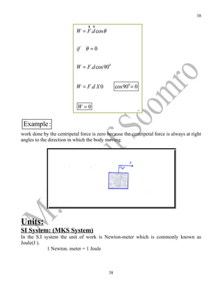 38

                                rr
                            W = F .d cos θ


                            if   θ =0


                            W = F .d cos 900


                            W = F .d X 0          cos 900 = 0


                            W =0

 Example :
work done by the centripetal force is zero because the centripetal force is always at right
angles to the direction in which the body moving.




Units:
SI System: (MKS System)
In the S.I system the unit of work is Newton-meter which is commonly known as
Joule(J ).
            1 Newton. meter = 1 Joule



                                             38
 