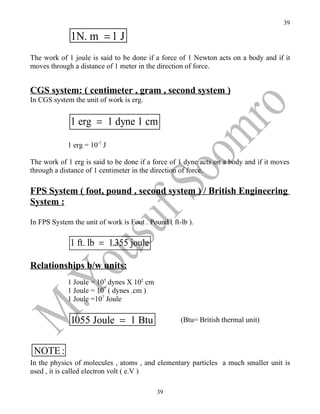 39

              1N. m = 1 J
The work of 1 joule is said to be done if a force of 1 Newton acts on a body and if it
moves through a distance of 1 meter in the direction of force.


CGS system: ( centimeter , gram , second system )
In CGS system the unit of work is erg.


              1 erg = 1 dyne 1 cm

             1 erg = 10-7 J

The work of 1 erg is said to be done if a force of 1 dyne acts on a body and if it moves
through a distance of 1 centimeter in the direction of force.

FPS System ( foot, pound , second system ) / British Engineering
System :

In FPS System the unit of work is Foot . Pound ( ft-lb ).

             1 ft. lb = 1.355 joule

Relationships b/w units:
             1 Joule = 105 dynes X 102 cm
             1 Joule = 107 ( dynes .cm )
             1 Joule =107 Joule


              1055 Joule = 1 Btu                    (Btu= British thermal unit)



 NOTE :
In the physics of molecules , atoms , and elementary particles a much smaller unit is
used , it is called electron volt ( e.V )

                                            39
 