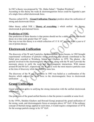 4
In 1967 a theory was proposed by “Dr. Abdus Salam”, “Stephen Weinberg”.
According to this theory the weak & electromagnetism forces could be regarded a part
of a single force called electroweak force.

Theories called GUTs (Grand Unification Theories) predicts about the unification of
strong and electroweak forces.

Other theory called TOE ( Theory of everything ) which unified                 the Strong,
electroweak & gravitational forces.

Prediction of TOE:
One prediction of these theories is that proton should not be a stable particle but should
decay on a time scale greater than 1031 years.
One way to test this theory is to which collection of 5.3 X 10 33 protons from a year to if
one of proton decays.

Electroweak Unification
The discovery of the W and Z particles, the intermediate vector bosons, in 1983 brought
experimental verification of particles whose prediction had already contributed to the
Nobel prize awarded to Weinberg, Salam, and Glashow in 1979. The photon , the
particle involved in the electromagnetic interaction, along with the W and Z provide the
necessary pieces to unify the weak and electromagnetic interactions. With masses
around 80 and 90 GeV, respectively, the W and Z were the most massive particles seen
at the time of discovery while the photon is mass less.

The discovery of the W and Z particles in 1983 was hailed as a confirmation of the
theories which connect the weak force to the electromagnetic force in electroweak
unification

Grand Unification
Grand unification refers to unifying the strong interaction with the unified electroweak
interaction.

One prediction of the grand unified theories is that the proton is unstable at some level.

In the 1970's, Sheldon Glashow and Howard Georgi proposed the grand unification of
the strong, weak, and electromagnetic forces at energies above 1014 GeV. If the ordinary
concept of thermal energy applied at such times, it would require a temperature of 1027K
for the average particle energy to be 1014 GeV.


                                             4
 