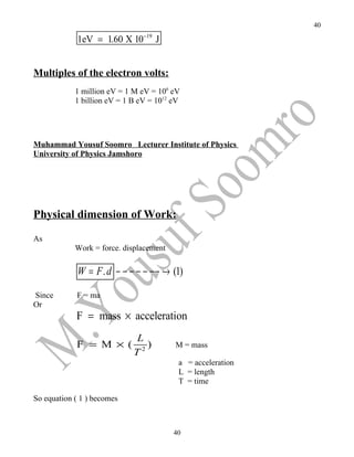 40

             1eV = 1.60 X 10−19 J


Multiples of the electron volts:
            1 million eV = 1 M eV = 106 eV
            1 billion eV = 1 B eV = 1012 eV




Muhammad Yousuf Soomro Lecturer Institute of Physics
University of Physics Jamshoro




Physical dimension of Work:

As
            Work = force. displacement

             W = F . d − − − − − −− → (1)

Since       F = ma
Or
            F = mass × acceleration
                             L
            F = M × (           )        M = mass
                             T2
                                          a = acceleration
                                          L = length
                                          T = time

So equation ( 1 ) becomes



                                         40
 