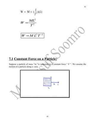 41
                            L
            W = M× (         2
                               )( L)
                           T

               ML2
            W = 2
               T


             W = M L2 T −2




7.1 Constant Force on a Particle:
Suppose a particle of mass “m “is subjected to a constant force “ F “. We assume the
motion of a particle along x- axis.




                                        41
 