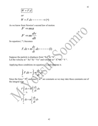 42

             W = F .d
             or
             W = F .dx − − − −− → (∗)
As we know from Newton’s second law of motion
             F = ma
                             dv
             F =m
                             dt
So equation ( * ) becomes

                             dv
              F . dx = m        .dx − − − − − (1)
                             dt
Suppose the particle is displaces from “Xo” to “X”.
Let the velocity at “ Xo” be “ Vo” and velocity at “ X “ be “ V “.

Applying these conditions on equation (1) and integrate it.

              x              v
                                     dv
              ∫ F .dx = ∫ m
              x0             V0
                                     dt
                                        .dx

Since the force “ F “ and mass “ m “ are constants so we may take these constants out of
the integral sign.
                   x         v
                                  dv
             F ∫ dx = m ∫            .dx
                   x0    V0
                                  dt

                   x     v
                                 dx
             F ∫ dx = m ∫           .dv
                  x0    V0
                                 dt




                                              42
 