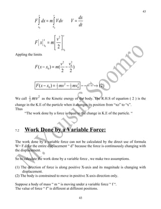 43
               x         v
                                          dx
             F ∫ dx = m ∫ Vdv        V=
               x0        V0
                                          dt

                              2 v
                          v 
             F [ x] x = m  
                    x
                     0
                           2  v0
Appling the limits

                                   2
                              v 2 v0
             F ( x − x0 ) = m( − )
                              2 2


             F ( x − x0 ) = 1 mv 2 − 1 mv0 − − − − → (2)
                            2        2
                                         2



               2
We call 1 mv as the Kinetic energy of the body. The R.H.S of equation ( 2 ) is the
         2
change in the K.E of the particle when it changes its position from “xo” to “x”.
Thus
     “The work done by a force is equal to the change in K.E of the particle. “



7.2   Work Done by a Variable Force:
The work done by a variable force can not be calculated by the direct use of formula
W= F.d for the entire displacement “ d” because the force is continuously changing with
the displacement.

So to calculate the work done by a variable force , we make two assumptions.

(1) The direction of force is along positive X-axis and its magnitude is changing with
     displacement.
(2) The body is constrained to move in positive X-axis direction only.

Suppose a body of mass “ m “ is moving under a variable force “ f “.
The value of force “ f” is different at different positions.

                                          43
 