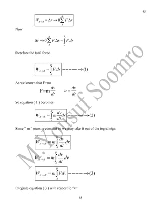 45
                                      B
              WA→ B = ∆r → 0∑ F .∆r
                                      A

Now
                       B                  B
              ∆r → 0 ∑ F .∆r = ∫ F .dr
                        A                 A


therefore the total force


                            B
              WA→B = ∫ F .dr − − − −− → (1)
                            A


As we known that F=ma
                            dv                 dv
                 F=m                      a=
                            dt                 dt
So equation ( 1 ) becomes

                            B
                                    dv
              WA→B = ∫ m               dr − − − −− → (2)
                            A
                                    dt

Since “ m “ mass is constant so we may take it out of the ingral sign

                                 B
                                     dv
              WA→B = m ∫                dr
                                 A
                                     dt
                                B
                                     dr
             WA→B = m ∫                 dv
                                A
                                     dt
                                 B
              WA→B = m ∫ Vdv − − − − → (3)
                                 A


Integrate equation ( 3 ) with respect to ”v”

                                                    45
 