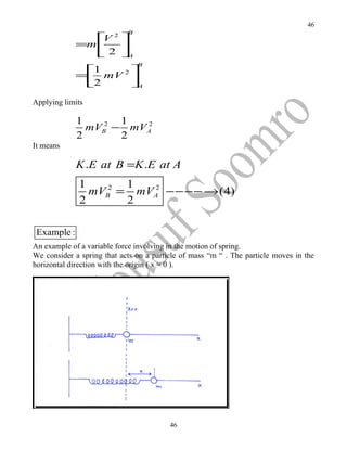 46
                            B
                 2
                 V
             =m    
                 2 A
                                B
              1     
             = mV 2 
              2     A
Applying limits

             1       1
               mVB2 − mVA
                        2

             2       2
It means

             K .E at B =K .E at A
              1       1
                mVB2 = mVA −− −− → (4)
                         2

              2       2

 Example :
An example of a variable force involving in the motion of spring.
We consider a spring that acts on a particle of mass “m “ . The particle moves in the
horizontal direction with the origin ( x = 0 ).




                                         46
 