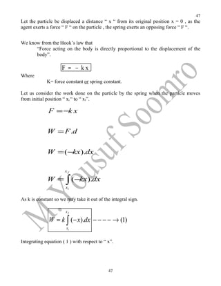 47
Let the particle be displaced a distance “ x “ from its original position x = 0 , as the
agent exerts a force “ F “ on the particle , the spring exerts an opposing force “ F “.


We know from the Hook’s law that
      “Force acting on the body is directly proportional to the displacement of the
      body”.

                     F = − kx
Where
             K= force constant or spring constant.

Let us consider the work done on the particle by the spring when the particle moves
from initial position “ xi “ to “ xf”.

              F = −k x

             W = F .d

             W = ( −kx ).dx

                      xf

             W = ∫ ( −kx ).dx
                       xi


As k is constant so we may take it out of the integral sign.

                       xf

              W = k ∫ (− x).dx − − − − → (1)
                       xi


Integrating equation ( 1 ) with respect to “ x”.




                                             47
 