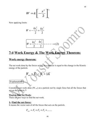48
                                              xf
                           x           2
                    W = k − 
                           2 xi
Now applying limits

                             kx 2
                             kxi2
                                f
                    W =−   +
                         2    2

                                2
                        kxi2 kx f
                     W=     −     − − − − → (2)
                         2    2

7-4 Work Energy & The Work Energy Theorem:
Work energy theorem:

The net work done by the forces acting on a particle is equal to the change in the Kinetic
energy of the particle.

                    Wnet = K f − Ki = ∆ K

 Explanation :

Consider a net work done (W net) on a particle not by single force but all the forces that
act on the particle.

Ways to find Net Work:
There are two ways to find the net work.

1- Find the net force:
It means the vector sum of all the forces that acts on the particle.

                    Fnet = F1 + F2 + F3 + .......

                                             48
 