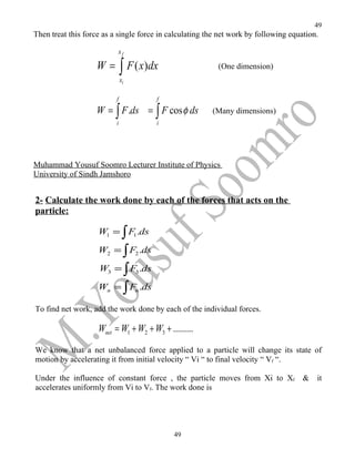 49
Then treat this force as a single force in calculating the net work by following equation.

                          xf

                   W = ∫ F ( x)dx                         (One dimension)
                              xi

                          f            f

                   W = ∫ F .ds = ∫ F cos φ ds           (Many dimensions)
                          i            i




Muhammad Yousuf Soomro Lecturer Institute of Physics
University of Sindh Jamshoro


2- Calculate the work done by each of the forces that acts on the
particle:

                    W1 = ∫ F1.ds

                    W2 = ∫ F2 .ds

                    W3 = ∫ F3 .ds
                    Wn = ∫ Fn .ds

To find net work, add the work done by each of the individual forces.

                    Wnet = W1 + W2 + W3 + .........
We know that a net unbalanced force applied to a particle will change its state of
motion by accelerating it from initial velocity “ Vi “ to final velocity “ Vf “.

Under the influence of constant force , the particle moves from Xi to Xf             &   it
accelerates uniformly from Vi to Vf. The work done is




                                            49
 