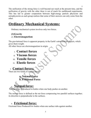 5
The unification of the strong force is well beyond our reach at the present time, and the
unification of gravity with the other three is out of reach for earthbound experiments.
This has led to greater cooperation between high-energy particle physicists and
astrophysicists as each group realizes that some of their answers can only come from the
other.

Ordinary Mechanical Systems:
       Ordinary mechanical system involves only two forces.

       (1)Gravity
       (2) Electromagnetism

The gravitational force is apparent property in the Earth’s attraction for objects, which
gives them weight.
All other forces are electromagnetism in origin.

              I.   Contact forces
             II.   Viscous forces
            III.   Tensile forces
            IV.    Elastic forces
  I.        Contact forces:
There are two kinds of contact forces:

                    a. Normal Force
                    b. Frictional Force

       a.    Normal force:
Normal force is produced in bodies when one body pushes on another.

The normal force is defined as the net force compressing two parallel surfaces together;
its direction is perpendicular to the surfaces.


       b.    Frictional force:
Frictional force Produced b/w bodies when one surface rubs against another.

                                             5
 