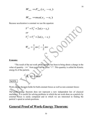 50
                    Wnet =Fnet ( x f −xi )


                    Wnet =ma ( x f −xi )

Because acceleration is constant we use the equation

                    V 2 = V02 + 2a ( x − x0 )
                    or
                    V f2 = Vi 2 + 2a ( x f − xi )


                              1       1
                    Wnet =      mv 2 − mv
                                   f
                              2       2



It means:

      “The result of the net work on the particle has been to bring about a change in the
value of quantity 1 mv 2 from point “ i “ to point “ f “. This quantity is called the Kinetic
                  2

energy K of the particle.


                     K = 1 mv 2
                         2
 NOTE :

Work energy theorem holds for both constant forces as well as non constant forces:

The work energy theorem does not represent a new independent law of classical
mechanics. It is useful for solving problems in which the net work done on a particle by
external forces is easily computed and in which we are interested in finding the
particle’s speed at certain positions.


General Proof of Work-Energy Theorem:
                                             50
 