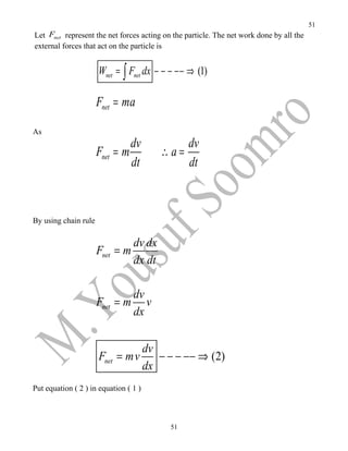 51
Let Fnet represent the net forces acting on the particle. The net work done by all the
external forces that act on the particle is


                      Wnet = ∫ Fnet dx − − − −− ⇒ (1)

                      Fnet = ma

As
                               dv            dv
                      Fnet = m           ∴a=
                               dt            dt



By using chain rule

                                 dv dx
                      Fnet = m
                                 dx dt

                              dv
                      Fnet = m v
                              dx

                                dv
                      Fnet = mv    − − − −− ⇒ (2)
                                dx
Put equation ( 2 ) in equation ( 1 )



                                           51
 