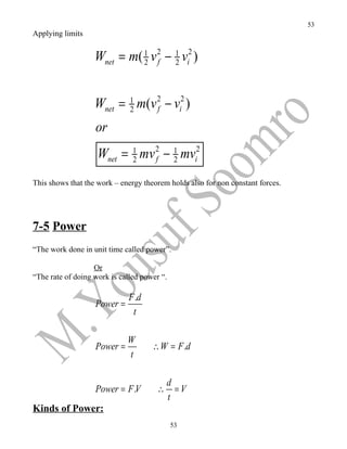 53
Applying limits


                   Wnet = m( 1 v 2 − 1 vi2 )
                             2 f     2




                   Wnet = 1 m(v 2 − vi2 )
                          2     f

                   or
                    Wnet = 1 mv 2 − 1 mvi2
                           2    f   2

This shows that the work – energy theorem holds also for non constant forces.




7-5 Power
“The work done in unit time called power”.

                   Or
“The rate of doing work is called power “.

                              F .d
                   Power =
                               t

                             W
                   Power =           ∴ W = F .d
                             t

                                           d
                   Power = F .V        ∴     =V
                                           t
Kinds of Power:
                                             53
 