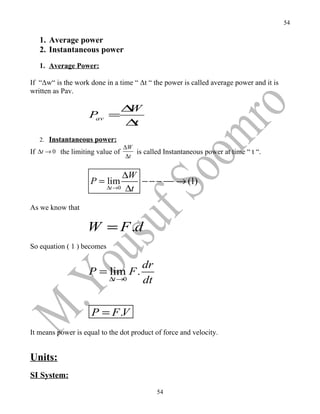 54

   1. Average power
   2. Instantaneous power
   1. Average Power:

If “Δw“ is the work done in a time “ Δt “ the power is called average power and it is
written as Pav.

                                  ∆W
                    P =
                     av
                                  ∆ t
   2. Instantaneous power:
                                  ∆W
If ∆t → 0 the limiting value of       is called Instantaneous power at time “ t “.
                                   ∆t


                                 ∆W
                    P = lim          − − − −− → (1)
                            ∆t →0 ∆t


As we know that

                   W = F .d
So equation ( 1 ) becomes

                                        dr
                    P = lim F .
                            ∆t →0       dt


                     P = F .V
It means power is equal to the dot product of force and velocity.


Units:
SI System:
                                             54
 