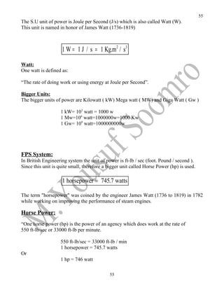 55
The S.U unit of power is Joule per Second (J/s) which is also called Watt (W).
This unit is named in honor of James Watt (1736-1819)



                    1 W = 1 J / s = 1 Kg.m2 / s3

Watt:
One watt is defined as:

“The rate of doing work or using energy at Joule per Second”.

Bigger Units:
The bigger units of power are Kilowatt ( kW) Mega watt ( MW) and Giga Watt ( Gw )

                   1 kW= 103 watt = 1000 w
                   1 Mw=106 watt=1000000w=1000 Kw
                   1 Gw= 109 watt=1000000000w




FPS System:
In British Engineering system the unit of power is ft-lb / sec (foot. Pound / second ).
Since this unit is quite small, therefore a bigger unit called Horse Power (hp) is used.

                    1 horsepower = 745.7 watts

The term "horsepower" was coined by the engineer James Watt (1736 to 1819) in 1782
while working on improving the performance of steam engines.

Horse Power:
“One horse power (hp) is the power of an agency which does work at the rate of
550 ft-lb/sec or 33000 ft-lb per minute.

                   550 ft-lb/sec = 33000 ft-lb / min
                   1 horsepower = 745.7 watts
Or
                   1 hp = 746 watt

                                            55
 