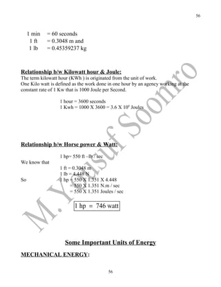 56



     1 min   = 60 seconds
      1 ft   = 0.3048 m and
      1 lb   = 0.45359237 kg



Relationship b/w Kilowatt hour & Joule:
The term kilowatt hour (KWh ) is originated from the unit of work.
One Kilo watt is defined as the work done in one hour by an agency working at the
constant rate of 1 Kw that is 1000 Joule per Second.

                  1 hour = 3600 seconds
                  1 Kwh = 1000 X 3600 = 3.6 X 106 Joules




Relationship b/w Horse power & Watt:

                  1 hp= 550 ft –lb / sec
We know that
                  1 ft = 0.3048 m
                  1 lb = 4.448 N
So                1 hp = 550 X 1.351 X 4.448
                        = 550 X 1.351 N.m / sec
                        = 550 X 1.351 Joules / sec

                         1 hp = 746 watt




                     Some Important Units of Energy
MECHANICAL ENERGY:

                                           56
 