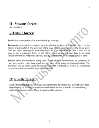 6




 II Viscous forces:
 Air resistance.

  III   Tensile forces:
Tensile forces are produced in a stretched rope or string.

Tension is a reaction force applied by a stretched string (rope or a similar object) on the
objects which stretch it. The direction of the force of tension is parallel to the string, away
from the object exerting the stretching force. So if an object hangs from a rope due to
gravity, the gravitational force on the object points downward, and there is an equal
tension force in the rope point upward, making the net force on the object equal to zero.

Tension exists also inside the string itself: if the string is considered to be composed of
two parts, tension is the force which the two parts of the string apply on each other. The
amount of tension in the string determines whether it will break, as well as its vibrational
properties, which are used in musical instruments.



 IV Elastic forces:
 Elastic forces are that kind of forces arising from the deformation of a solid body which
 depends only on the body's instantaneous deformation and not on its previous history,
 and which is conservative. These are produced in a spring




                                               6
 
