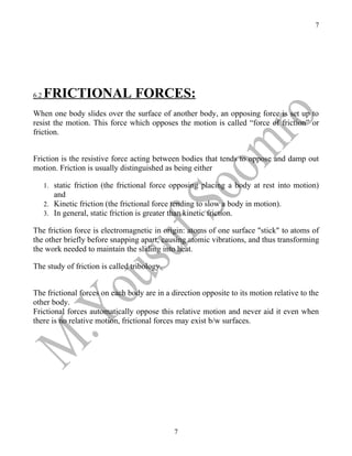 7




6.2   FRICTIONAL FORCES:
When one body slides over the surface of another body, an opposing force is set up to
resist the motion. This force which opposes the motion is called “force of friction” or
friction.


Friction is the resistive force acting between bodies that tends to oppose and damp out
motion. Friction is usually distinguished as being either

      1. static friction (the frictional force opposing placing a body at rest into motion)
         and
      2. Kinetic friction (the frictional force tending to slow a body in motion).
      3. In general, static friction is greater than kinetic friction.

The friction force is electromagnetic in origin: atoms of one surface "stick" to atoms of
the other briefly before snapping apart, causing atomic vibrations, and thus transforming
the work needed to maintain the sliding into heat.

The study of friction is called tribology.


The frictional forces on each body are in a direction opposite to its motion relative to the
other body.
Frictional forces automatically oppose this relative motion and never aid it even when
there is no relative motion, frictional forces may exist b/w surfaces.




                                               7
 