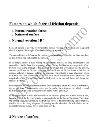 8




Factors on which force of friction depends:
     1-   Normal reaction forces
     2-   Nature of surface
1-   Normal reaction ( R ):
Force of friction is directly proportional to normal reaction “ R “ which acts in upward
direction against the weight of the body sliding on a surface.

The normal force is defined as the net force compressing two parallel surfaces together;
its direction is perpendicular to the surfaces.

In the simple case of a mass resting on a horizontal surface, the only component of the
normal force is the force due to gravity, where FN=mg. In this case, the magnitude of the
friction force is the product of the mass of the object, the acceleration due to gravity,
and the coefficient of friction. However, the coefficient of friction is not a function of
mass or volume; it depends only on the material. For instance, a large aluminum block
will have the same coefficient of friction as a small aluminum block. However, the
magnitude of the friction force itself will depend on the normal force, and hence the
mass of the block.

If an object is on a level surface and the force tending to cause it to slide is horizontal,
the normal force N between the object and the surface is just its weight, which is equal
to its mass multiplied by the acceleration due to earth's gravity, g.

If the object is on a tilted surface such as an inclined plane, the normal force is less,
because less of the force of gravity is perpendicular to the face of the plane. Therefore,
the normal force, and ultimately the frictional force, is determined using vector analysis,
usually via a free body diagram. Depending on the situation, the calculation of the
normal force may include forces other than gravity.



2-Nature of surface:
                                             8
 