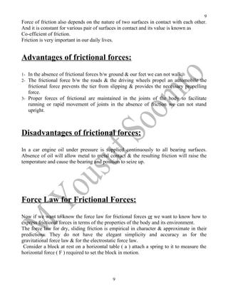 9
Force of friction also depends on the nature of two surfaces in contact with each other.
And it is constant for various pair of surfaces in contact and its value is known as
Co-efficient of friction.
Friction is very important in our daily lives.


Advantages of frictional forces:
1- In the absence of frictional forces b/w ground & our feet we can not walk.
2- The frictional force b/w the roads & the driving wheels propel an automobile the
   frictional force prevents the tier from slipping & provides the necessary propelling
   force.
3- Proper forces of frictional are maintained in the joints of the body to facilitate
   running or rapid movement of joints in the absence of friction we can not stand
   upright.



Disadvantages of frictional forces:
In a car engine oil under pressure is supplied continuously to all bearing surfaces.
Absence of oil will allow metal to metal contact & the resulting friction will raise the
temperature and cause the bearing and position to seize up.




Force Law for Frictional Forces:
Now if we want to know the force law for frictional forces or we want to know how to
express frictional forces in terms of the properties of the body and its environment.
The force law for dry, sliding friction is empirical in character & approximate in their
predictions. They do not have the elegant simplicity and accuracy as for the
gravitational force law & for the electrostatic force law.
 Consider a block at rest on a horizontal table ( a ) attach a spring to it to measure the
horizontal force ( F ) required to set the block in motion.




                                            9
 