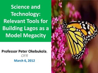 Science and
Technology:
Relevant Tools for
Building Lagos as a
Model Megacity
Professor Peter Okebukola,
OFR
March 6, 2012
 