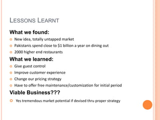 LESSONS LEARNT
What we found:
 New idea, totally untapped market
 Pakistanis spend close to $1 billion a year on dining out
 2000 higher end restaurants
What we learned:
 Give guest control
 Improve customer experience
 Change our pricing strategy
 Have to offer free maintenance/customization for initial period
Viable Business???
 Yes tremendous market potential if devised thru proper strategy
 