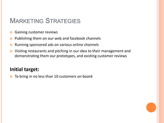 MARKETING STRATEGIES
 Gaining customer reviews
 Publishing them on our web and facebook channels
 Running sponsored ads on various online channels
 Visiting restaurants and pitching in our idea to their management and
demonstrating them our prototypes, and existing customer reviews
Initial target:
 To bring in no less than 10 customers on board
 