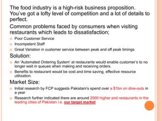 The food industry is a high-risk business proposition.
You’ve got a lofty level of competition and a lot of details to
perfect.
Common problems faced by consumers when visiting
restaurants which leads to dissatisfaction;
 Poor Customer Service
 Incompetent Staff
 Great Variation in customer service between peak and off peak timings
Solution:
 An ‘Automated Ordering System’ at restaurants would enable customer’s to no
longer wait in queues when making and receiving orders.
 Benefits to restaurant would be cost and time saving, effective resource
utilization.
Market Size:
 Initial research by FCP suggests Pakistani’s spend over a $1bn on dine-outs in
a year
 Research further indicated there are around 2000 higher end restaurants in the
leading cities of Pakistan i.e. our target market
 