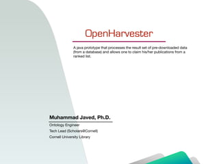 OpenHarvester
Muhammad Javed, Ph.D.
Ontology Engineer

Tech Lead (Scholars@Cornell)

Cornell University Library
A java prototype that processes the result set of pre-downloaded data
(from a database) and allows one to claim his/her publications from a
ranked list.
 