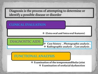  Diagnosis is the process of attempting to determine or
identify a possible disease or disorder
 (Extra oral and Intra oral features)
CLINICAL EVALUATION
 Case history , Photographic analysis ,
 Radiographic analysis , Cast analysis ,
DIAGNOSTIC AIDS
 Examination of the tempromandibular joint
 Examination of orofacial dysfunction
FUNCTIONAL ANALYSIS
 
