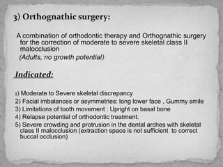 3) Orthognathic surgery:
A combination of orthodontic therapy and Orthognathic surgery
for the correction of moderate to severe skeletal class II
malocclusion
(Adults, no growth potential)
Indicated:
1) Moderate to Severe skeletal discrepancy
2) Facial imbalances or asymmetries: long lower face , Gummy smile
3) Limitations of tooth movement : Upright on basal bone
4) Relapse potential of orthodontic treatment.
5) Severe crowding and protrusion in the dental arches with skeletal
class II malocclusion (extraction space is not sufficient to correct
buccal occlusion)
 