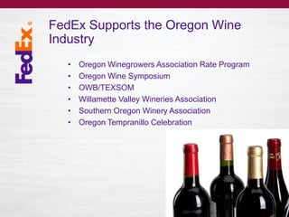 FedEx Supports the Oregon Wine
Industry
• Oregon Winegrowers Association Rate Program
• Oregon Wine Symposium
• OWB/TEXSOM
• Willamette Valley Wineries Association
• Southern Oregon Winery Association
• Oregon Tempranillo Celebration
 